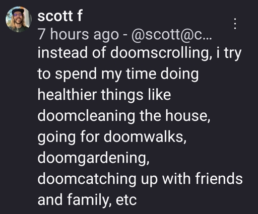 instead of doomscrolling, i try to spend my time doing healthier things like doomcleaning the house, going for doomwalks, doomgardening, doomcatching up with friends and family, etc