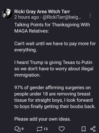 Talking Points for Thanksgiving With MAGA Relatives:

Can't wait until we have to pay more for everything.

I heard Trump is giving Texas to Putin so we don't have to worry about illegal immigration.

97% of gender affirming surgeries on people under 18 are removing breast tissue for straight boys, I look forward to boys finally getting their boobs back.

Please add your own ideas.