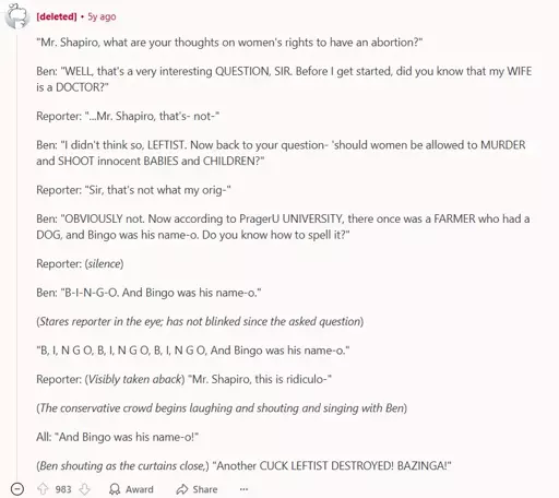A reddit comment by a deleted account. It says: ""Mr. Shapiro, what are your thoughts on women's rights to have an abortion?"  Ben: "WELL, that's a very interesting QUESTION, SIR. Before I get started, did you know that my WIFE is a DOCTOR?"  Reporter: "...Mr. Shapiro, that's- not-"  Ben: "I didn't think so, LEFTIST. Now back to your question- 'should women be allowed to MURDER and SHOOT innocent BABIES and CHILDREN?"  Reporter: "Sir, that's not what my orig-"  Ben: "OBVIOUSLY not. Now according to PragerU UNIVERSITY, there once was a FARMER who had a DOG, and Bingo was his name-o. Do you know how to spell it?"  Reporter: (silence)  Ben: "B-I-N-G-O. And Bingo was his name-o."  (Stares reporter in the eye; has not blinked since the asked question)  "B, I, N G O, B, I, N G O, B, I, N G O, And Bingo was his name-o."  Reporter: (Visibly taken aback) "Mr. Shapiro, this is ridiculo-"  (The conservative crowd begins laughing and shouting and singing with Ben)  All: "And Bingo was his name-o!"  (Ben shouting as the curtains close,) "Another CUCK LEFTIST DESTROYED! BAZINGA!"". (The comment finishes here). the comment has 983 Upvotes.