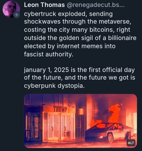 A photo of a cybertruck burning. The Bluesky post has the text:

Leon Thomas @renegadecut.bs. cybertruck exploded, sending shockwaves through the metaverse costing the city many bitcoins, right outside the golden sigil of a billionaire elected by internet memes into fascist authority.

january 1, 2025 is the first official day of the future, and the future we got is cyberpunk dystopia.