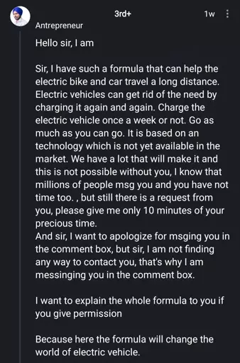 Antrepreneur

Hello sir
Sir, I have such a formula that can help the electric bike and car travel a long distance. Electric vehicles can get rid of the need by charging it again and again. Charge the electric vehicle once a week or not. Go as much as you can go. It is based on an technology which is not yet available in the market. We have a lot that will make it and this is not possible without you, I know that millions of people msg you and you have not time too., but still there is a request from
you, please give me only 10 minutes of your precious time.
And sir, I want to apologize for msging you in the comment box, but sir, I am not finding any way to contact you, that's why I am messinging you in the comment box.
I want to explain the whole formula to you if you give permission
Because here the formula will change the world of electric vehicle.