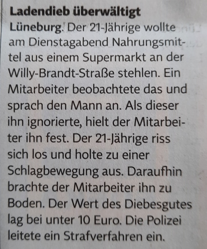Polizeiticker: Ladendieb überwältigt. Lüneburg. Der 21-Jährige wollte am Dienstagabend Nahrungsmittel aus einem Supermerkt an der Willy-Brandt-Straße stehlen. Ein Mitarbeiter beobachtete das und sprach den Mann an. Als dieser ihn ignorierte, hielt der Mitarbeiter ihn fest. Der 21-Jährige riss sich los und holte zu einer Schlagbewegung aus. Daraufhin brachte der Mitarbeiter ihn zu Boden. Der Wert des Diebesgutes lag bei unter 10 Euro. Die Polizei leitete ein Strafverfahren ein.