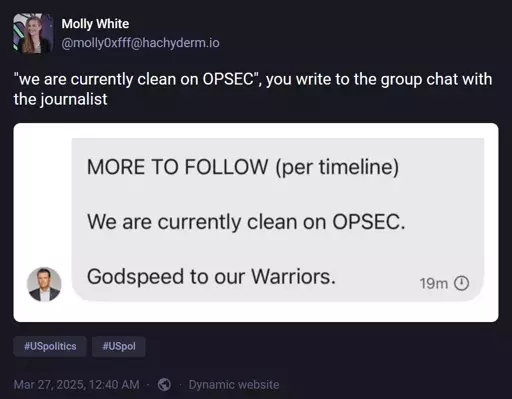 @molly0xfff@hachyderm.io: '"we are currently clean on OPSEC", you write to the group chat with the journalist'. Attached image has text: "MORE TO FOLLOW (per timeline). We are currently clean on OPSEC. Godspeed to our Warriors."