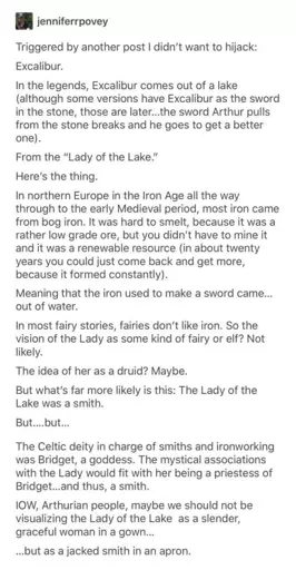 Triggered by another post I didn't want to hijack: Excalibur. In the legends, Excalibur comes out of a lake (although some versions have Excalibur as the sword in the stone, those are later...the sword Arthur pulls from the stone breaks and he goes to get a better one). From the "Lady of the Lake." Here's the thing. In northern Europe in the Iron Age all the way through to the early Medieval period, most iron came from bog iron. It was hard to smelt, because it was a rather low grade ore, but you didn't have to mine it and it was a renewable resource (in about twenty years you could just come back and get more, because it formed constantly). Meaning that the iron used to make a sword came... out of water. In most fairy stories, fairies don't like iron. So the vision of the Lady as some kind of fairy or elf? Not likely. The idea of her as a druid? Maybe. But what's far more likely is this: The Lady of the Lake was a smith. But.... but... The Celtic deity in charge of smiths and ironworking was Bridget, a goddess. The mystical associations with the Lady would fit with her being a priestess of Bridget...and thus, a smith. IOW, Arthurian people, maybe we should not be visualizing the Lady of the Lake as a slender, graceful woman in a gown... ...but as a jacked smith in an apron.