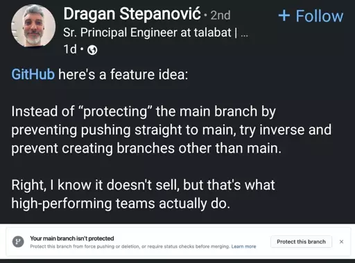 A LinkedIn post by Dragan Stepanović, who is a Senior Principal Engineer at Talabat. His profile picture shows a middle-aged man with short gray hair and a beard, smiling. The post was made one day ago.  

Text in the post:  

GitHub, here's a feature idea:  

Instead of protecting the main branch by preventing pushing straight to main, try inverse and prevent creating branches other than main.  

Right, I know it doesn't sell, but that's what high-performing teams actually do.  

Below the post, there is a GitHub notification that says:  

Your main branch isn't protected  
Protect this branch from force pushing or deletion, or require status checks before merging. Learn more.  

There is also a button labeled "Protect this branch."