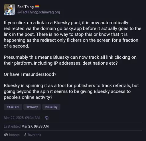 @FediThing@chinwag.org on Mastodon: "If you click on a link in a Bluesky post, it is now automatically redirected via the domain go.bsky.app before it actually goes to the link in the post. There is no way to stop this or know that it is happening as the redirect only flickers on the screen for a fraction of a second.  Presumably this means Bluesky can now track all link clicking on their platform, including IP addresses, destinations etc?  Or have I misunderstood?  Bluesky is spinning it as a tool for publishers to track referrals, but going beyond the spin it seems to be giving Bluesky access to people's online activity?"