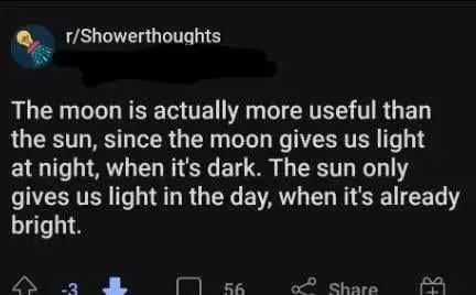 Someone has posted a showerthought which reads "The moon is actually more useful than the sun, since the moon gives us the light at night, when it's dark. The sun only gives us light in the day, when it's already bright." The post is downvoted.