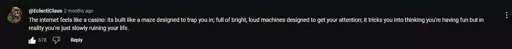  "The internet fells like a casino: It's built like a maze designed to trap you in; full of bright, loud machines designed to get your attention; it tricks you into thinking you're having fun but in reality you're slowly ruining your life."