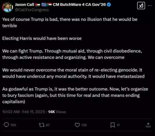 Jason Call @CallForCongress CM ButchWare 4 CA Gov'26 .. . Yes of course Trump is bad, there was no illusion that he would be terrible Electing Harris would have been worse We can fight Trump. Through mutual aid, through civil disobedience, through active resistance and organizing. We can overcome We would never overcome the moral stain of re-electing genocide. It would have undercut any moral authority. It would have metastasized As godawful as Trump is, it was the better outcome. Now, let's organize to bury fascism (again, but this time for real and that means ending capitalism) 10:02 AM • Feb 11, 2025 • 14K Views 196 1787 136 11 个