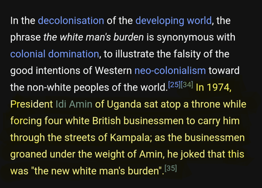 In 1974 President Idi Amin of Uganda sat atop a throne while forcing four white British businessmen to carry him through the streets of Kampala; as the businessmen groaned under the weight of Amin, he joked that this was "the new white man's burden".