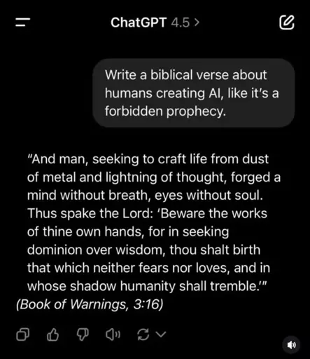 =  ChatGPT 4.5 ›  Write a biblical verse about humans creating Al, like it's a forbidden prophecy.  "And man, seeking to craft life from dust of metal and lightning of thought, forged a mind without breath, eyes without soul. Thus spake the Lord: 'Beware the works of thine own hands, for in seeking dominion over wisdom, thou shalt birth that which neither fears nor loves, and in whose shadow humanity shall tremble.'"  (Book of Warnings, 3:16)  D)