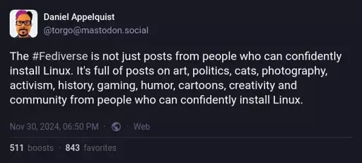 Daniel Appelquist on Mastodon: "The #Fediverse is not just posts from people who can confidently install Linux. It's full of posts on art, politics, cats, photography, activism, history, gaming, humor, cartoons, creativity and community from people who can confidently install Linux."