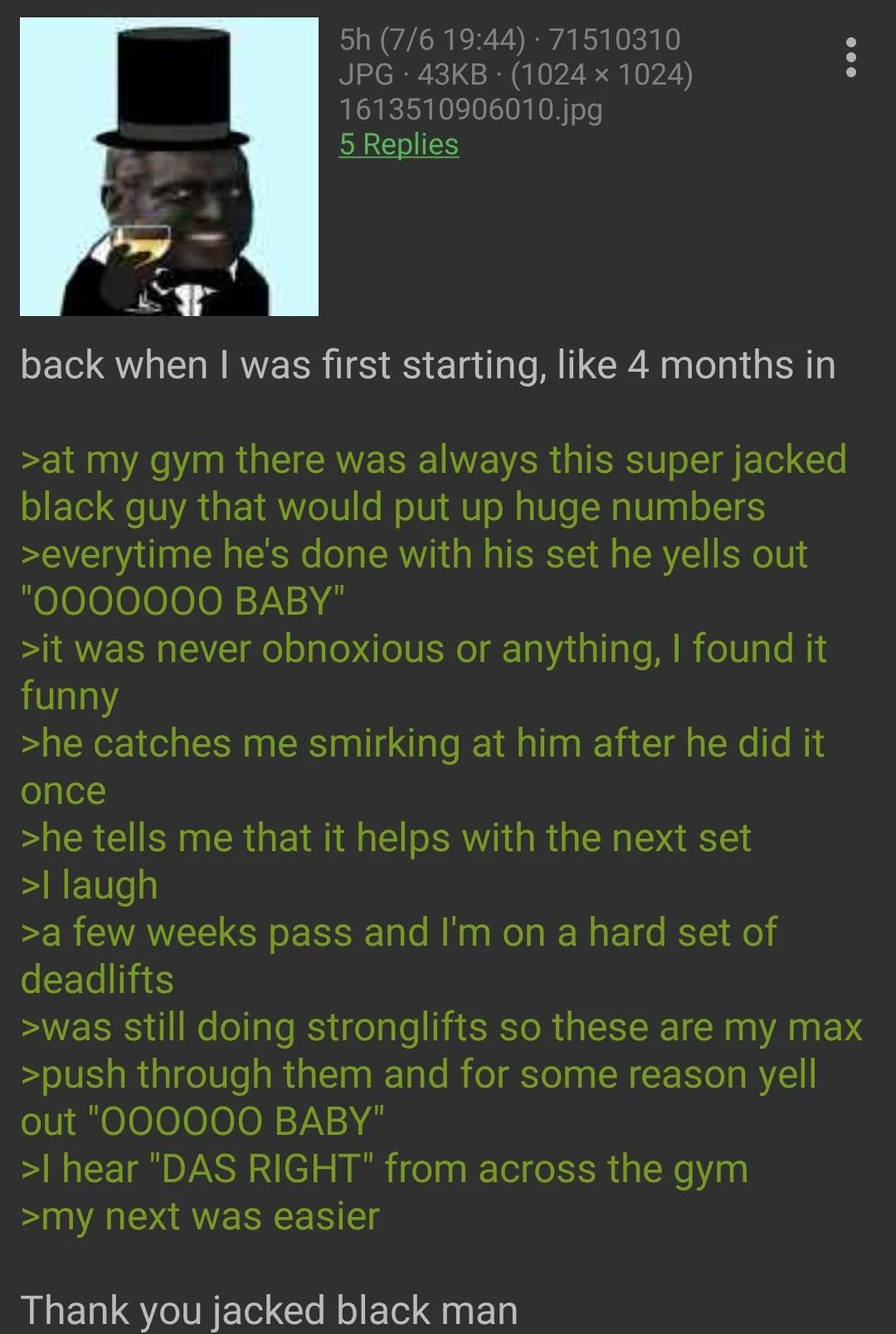 (A 4chan "green-text")  back when I was first starting, like 4 months in  at my gym there was always this super jacked black guy that would put up huge numbers  every time he's done with his set he yells out "ooooooo BABY"  it was never obnoxious or anything, I found it funny  he catches me smirking at him after he did it once  he tells me that it helps with the next set  I laugh  a few weeks pass and I'm on a hard set of deadlifts  was still doing strong-lifts so these are my max  push through them and for some reason yell out "oooooo BABY"  I hear "DAS RIGHT" from across the gym  my next was easier  Thank you jacked black man