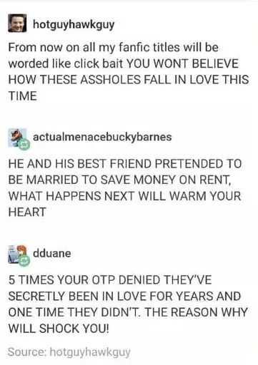 Post: "From now on all my fanfic titles will be worded like click bait YOU WONT BELIEVE HOW THESE ASSHOLES FALL IN LOVE THIS TIME". Reply: "HE AND HIS BEST FRIEND PRETENDED TO MARRIED TO SAVE MONEY ON RENT, WHAT HAPPENS NEXT WILL WARM YOUR HEART". Reply: "5 TIMES YOUR OTP DENIED THEY'VE SECRETLY BEEN IN LOVE FOR YEARS AND ONE TIME THEY DIDN'T. THE REASON WHY WILL SHOCK YOU!"
