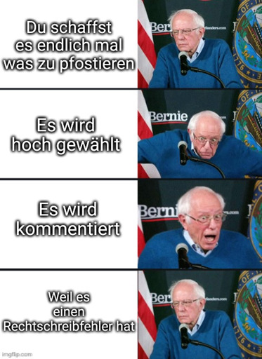 Bernie Sanders Mem:
1) "Du schaffst es endlich mal was zu pfostieren." Er gelangweilt.
2) "Es wird hoch gewählt" Er überrascht
3) "Es wird kommentiert" Er begeistert
4) "Weil es einen Rechtschreibfehler hat" Er gelangweilt.