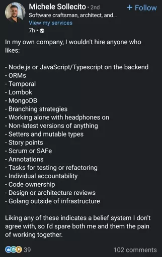 In my own company, I wouldn't hire anyone who likes:
- Node.js or JavaScript/Typescript on the backend
- ORMS
- Temporal
- Lombok
- MongoDB
- Branching strategies
- Working alone with headphones on
- Non-latest versions of anything
- Setters and mutable types
- Story points
- Scrum or SAFe
- Annotations
- Tasks for testing or refactoring
- Individual accountability
- Code ownership
- Design or architecture reviews
- Golang outside of infrastructure

Liking any of these indicates a belief system I don't agree with, so I'd spare both me and them the pain of working together.