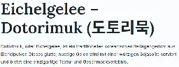 Screenshot einer Webseite: Eichelgelee – Dotorimuk (도토리묵)  Dotorimuk, oder Eichelgelee, ist ein traditionelles koreanisches Beilagengericht aus Eichelpulver. Dieses glatte, nussige Gelee wird mit einer würzigen Sojasoße serviert und bietet eine einzigartige Textur und Geschmackserlebnis.